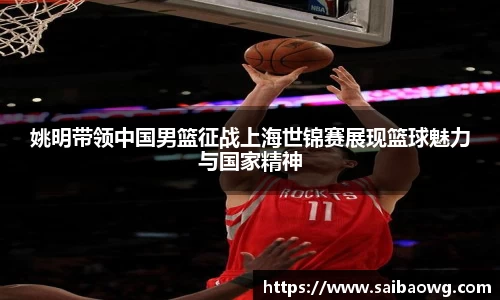 姚明带领中国男篮征战上海世锦赛展现篮球魅力与国家精神